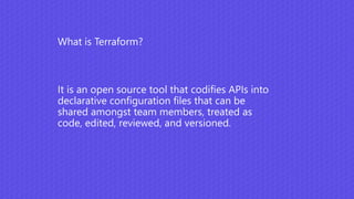 It is an open source tool that codifies APIs into
declarative configuration files that can be
shared amongst team members, treated as
code, edited, reviewed, and versioned.
What is Terraform?
 
