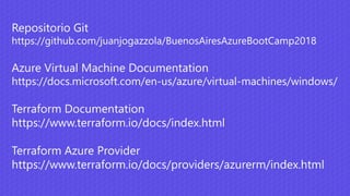 Repositorio Git
https://github.com/juanjogazzola/BuenosAiresAzureBootCamp2018
Azure Virtual Machine Documentation
https://docs.microsoft.com/en-us/azure/virtual-machines/windows/
Terraform Documentation
https://www.terraform.io/docs/index.html
Terraform Azure Provider
https://www.terraform.io/docs/providers/azurerm/index.html
 