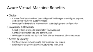 Azure Virtual Machine Benefits
• Choice
• Choose from thousands of pre-configured VM images or configure, capture,
and upload your own custom images
• Leverage VM Extensions to do custom post-deployment configuration
• Scalability & Reliability
• Select system profiles to best match your workload
• Configure drives for size and performance
• Leverage VM Scale Sets to scale from one to thousands of VM instances
• Access & Security
• Configure Azure networking to the topology you require
• Extend your on-premises infrastructure into the Cloud
 
