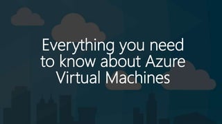 Everything you need
to know about Azure
Virtual Machines
 