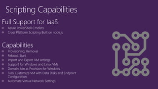 Scripting Capabilities 
Full Support for IaaS 
Azure PowerShell Cmdlets 
Cross Platform Scripting Built on node.js 
Capabilities 
Provisioning, Removal 
Reboot, Start 
Import and Export VM settings 
Support for Windows and Linux VMs 
Domain Join at Provision for Windows 
Fully Customize VM with Data Disks and Endpoint Configuration 
Automate Virtual Network Settings  