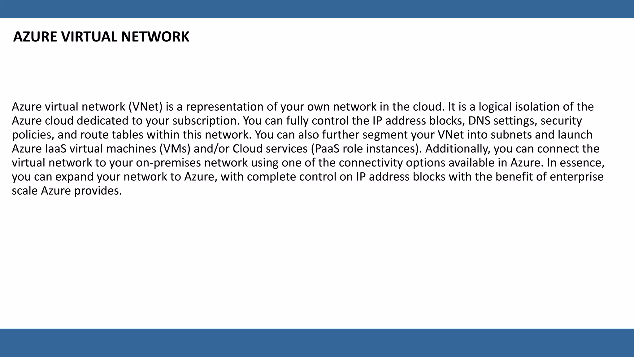 AZURE VIRTUAL NETWORK
Azure virtual network (VNet) is a representation of your own network in the cloud. It is a logical isolation of the
Azure cloud dedicated to your subscription. You can fully control the IP address blocks, DNS settings, security
policies, and route tables within this network. You can also further segment your VNet into subnets and launch
Azure IaaS virtual machines (VMs) and/or Cloud services (PaaS role instances). Additionally, you can connect the
virtual network to your on-premises network using one of the connectivity options available in Azure. In essence,
you can expand your network to Azure, with complete control on IP address blocks with the benefit of enterprise
scale Azure provides.
 