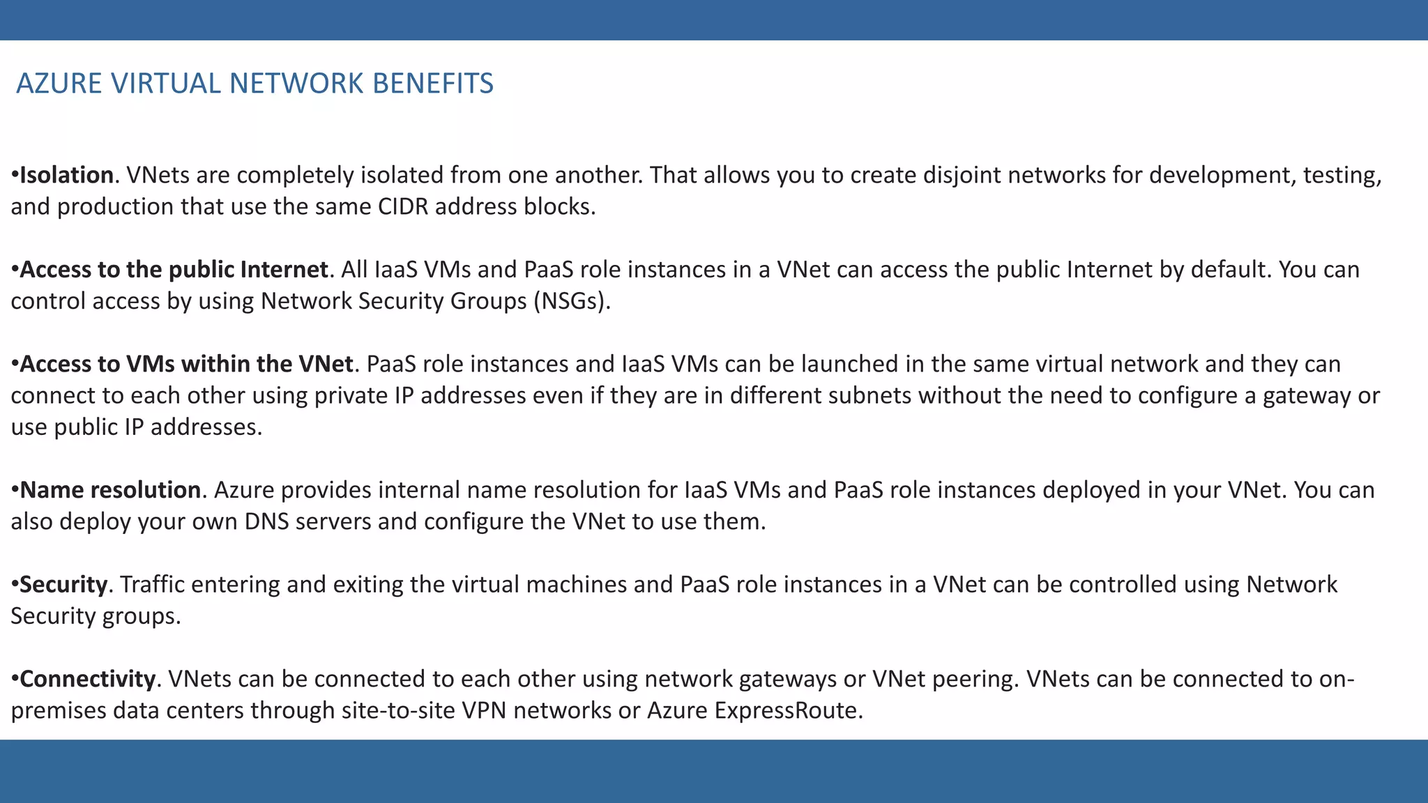 •Isolation. VNets are completely isolated from one another. That allows you to create disjoint networks for development, testing,
and production that use the same CIDR address blocks.
•Access to the public Internet. All IaaS VMs and PaaS role instances in a VNet can access the public Internet by default. You can
control access by using Network Security Groups (NSGs).
•Access to VMs within the VNet. PaaS role instances and IaaS VMs can be launched in the same virtual network and they can
connect to each other using private IP addresses even if they are in different subnets without the need to configure a gateway or
use public IP addresses.
•Name resolution. Azure provides internal name resolution for IaaS VMs and PaaS role instances deployed in your VNet. You can
also deploy your own DNS servers and configure the VNet to use them.
•Security. Traffic entering and exiting the virtual machines and PaaS role instances in a VNet can be controlled using Network
Security groups.
•Connectivity. VNets can be connected to each other using network gateways or VNet peering. VNets can be connected to on-
premises data centers through site-to-site VPN networks or Azure ExpressRoute.
 