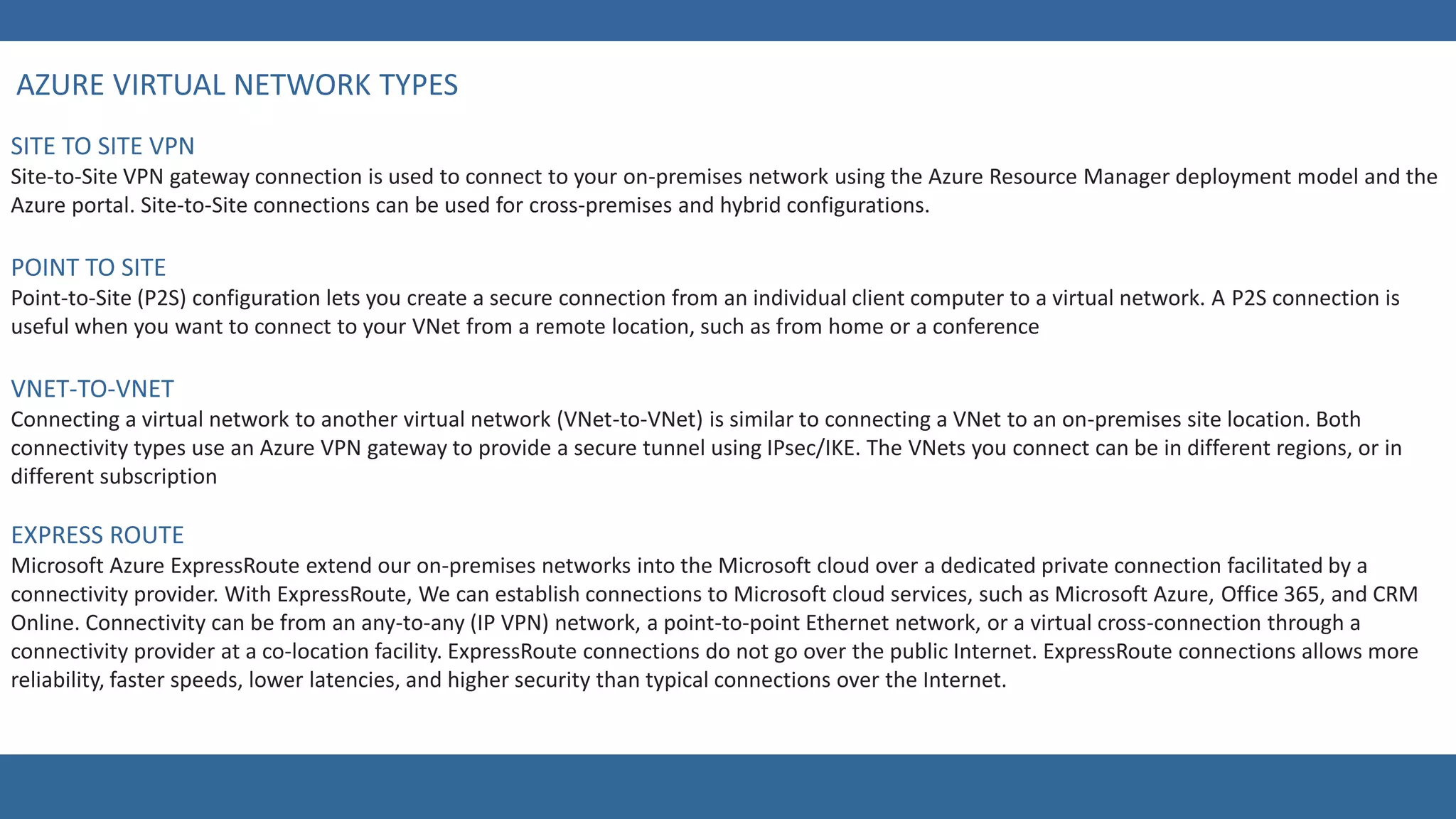 Site-to-Site VPN gateway connection is used to connect to your on-premises network using the Azure Resource Manager deployment model and the
Azure portal. Site-to-Site connections can be used for cross-premises and hybrid configurations.
Point-to-Site (P2S) configuration lets you create a secure connection from an individual client computer to a virtual network. A P2S connection is
useful when you want to connect to your VNet from a remote location, such as from home or a conference
Connecting a virtual network to another virtual network (VNet-to-VNet) is similar to connecting a VNet to an on-premises site location. Both
connectivity types use an Azure VPN gateway to provide a secure tunnel using IPsec/IKE. The VNets you connect can be in different regions, or in
different subscription
Microsoft Azure ExpressRoute extend our on-premises networks into the Microsoft cloud over a dedicated private connection facilitated by a
connectivity provider. With ExpressRoute, We can establish connections to Microsoft cloud services, such as Microsoft Azure, Office 365, and CRM
Online. Connectivity can be from an any-to-any (IP VPN) network, a point-to-point Ethernet network, or a virtual cross-connection through a
connectivity provider at a co-location facility. ExpressRoute connections do not go over the public Internet. ExpressRoute connections allows more
reliability, faster speeds, lower latencies, and higher security than typical connections over the Internet.
 