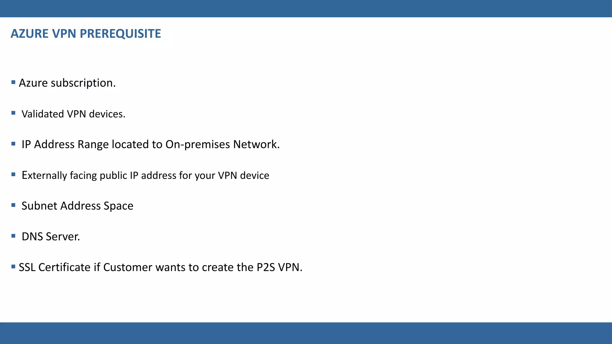  Azure subscription.
 Validated VPN devices.
 IP Address Range located to On-premises Network.
 Externally facing public IP address for your VPN device
 Subnet Address Space
 DNS Server.
 SSL Certificate if Customer wants to create the P2S VPN.
 
