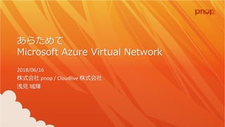 あらためて
Microsoft Azure Virtual Network
2018/06/16
株式会社 pnop / Cloudlive 株式会社
浅見 城輝
 