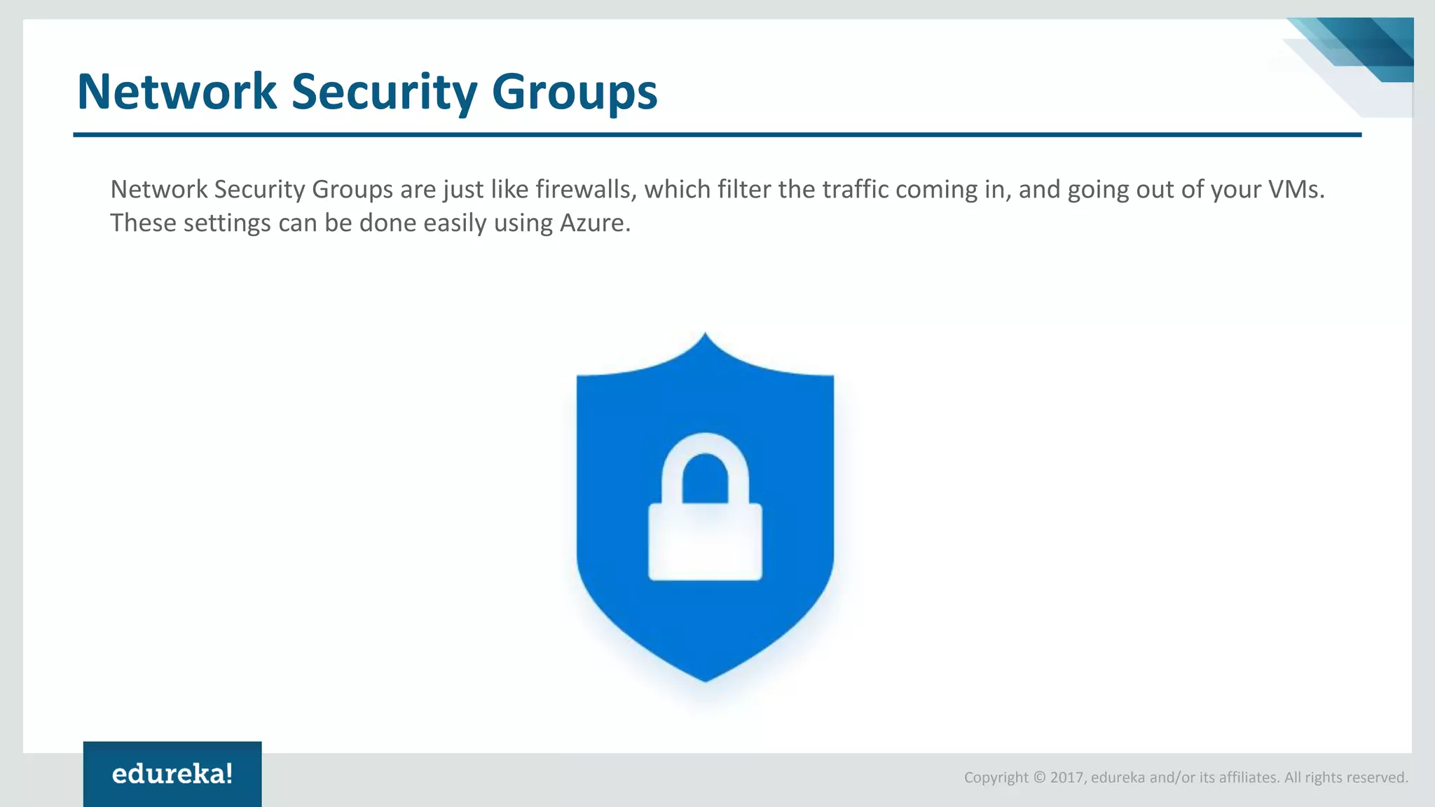 Copyright © 2017, edureka and/or its affiliates. All rights reserved. Network Security Groups Network Security Groups are just like firewalls, which filter the traffic coming in, and going out of your VMs. These settings can be done easily using Azure. 