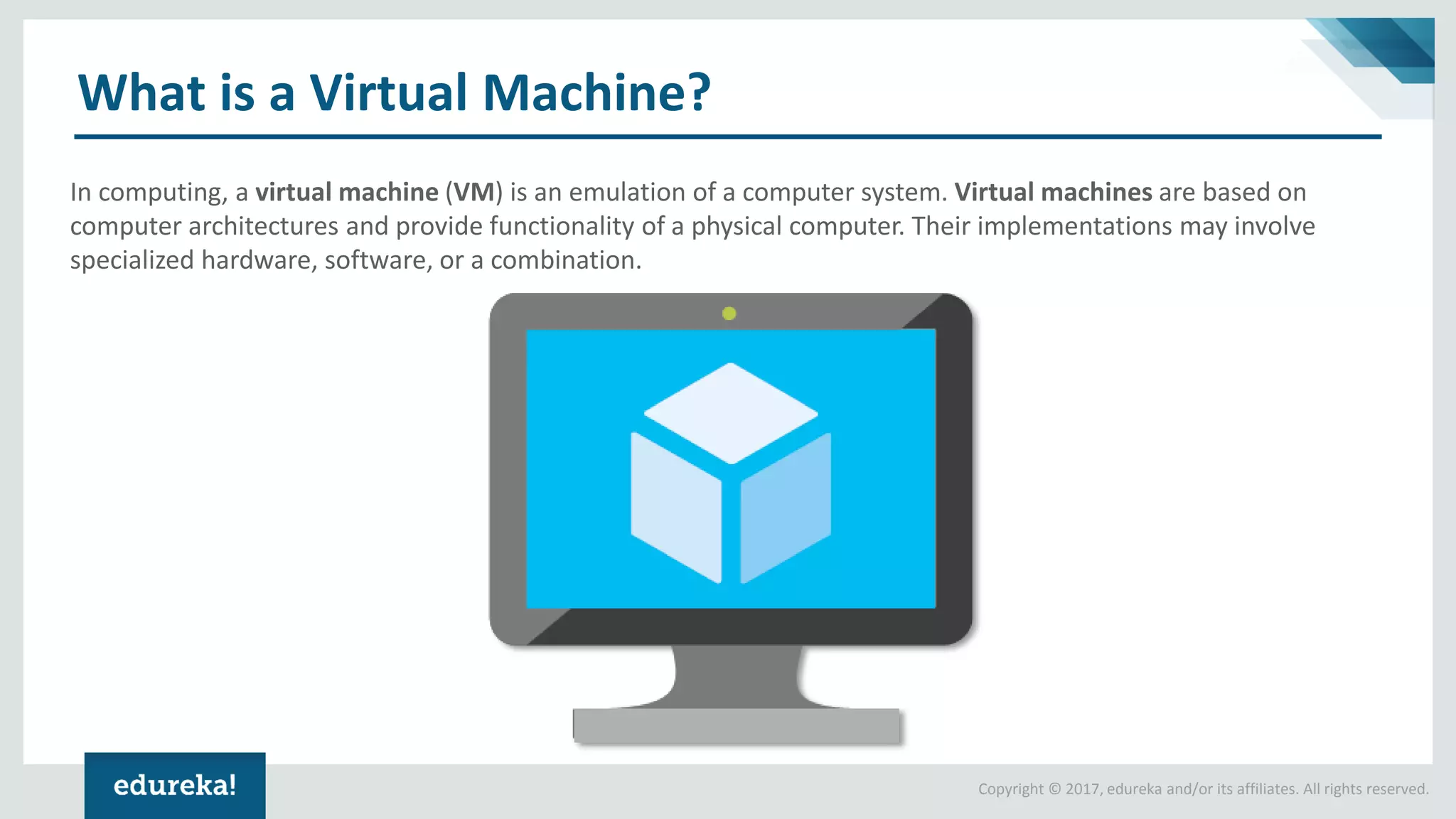 Copyright © 2017, edureka and/or its affiliates. All rights reserved. What is a Virtual Machine? In computing, a virtual machine (VM) is an emulation of a computer system. Virtual machines are based on computer architectures and provide functionality of a physical computer. Their implementations may involve specialized hardware, software, or a combination. 