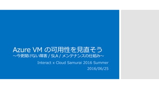 Azure VM の可用性を見直そう
～今更聞けない障害 / SLA / メンテナンスの仕組み～
Interact x Cloud Samurai 2016 Summer
2016/06/25
 