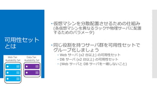 可用性セット
とは
 仮想マシンを分散配置させるための仕組み
(各仮想マシンを異なるラックや物理サーバに配置
するためのパラメータ)
 同じ役割を持つサーバ群を可用性セットで
グループ化しましょう
 Web サーバ (x2 台以上) の可用性セット
 DB サーバ (x2 台以上) の可用性セット
 (Web サーバと DB サーバを一緒しないこと)
 