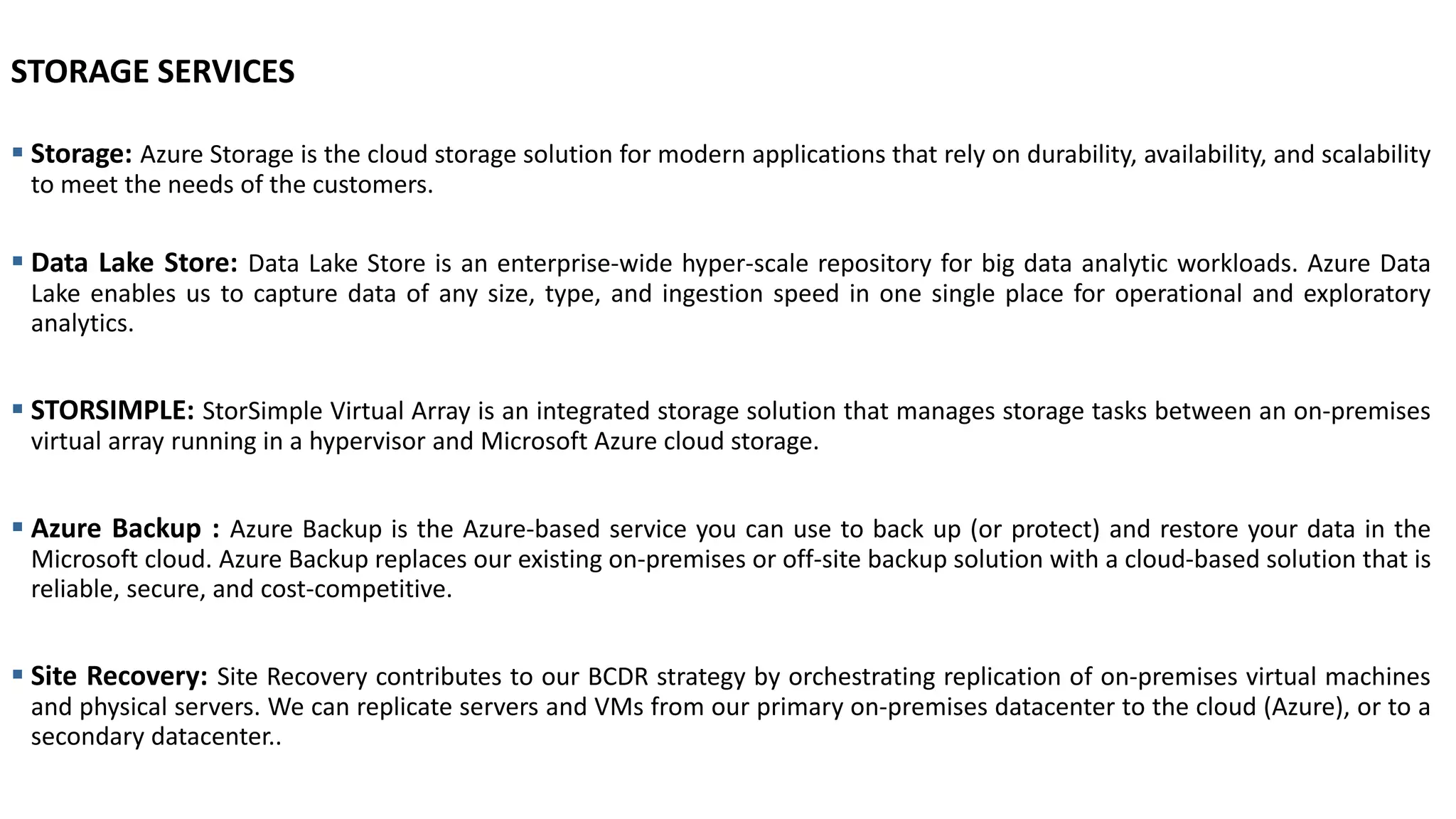 STORAGE SERVICES
▪ Storage: Azure Storage is the cloud storage solution for modern applications that rely on durability, availability, and scalability
to meet the needs of the customers.
▪ Data Lake Store: Data Lake Store is an enterprise-wide hyper-scale repository for big data analytic workloads. Azure Data
Lake enables us to capture data of any size, type, and ingestion speed in one single place for operational and exploratory
analytics.
▪ STORSIMPLE: StorSimple Virtual Array is an integrated storage solution that manages storage tasks between an on-premises
virtual array running in a hypervisor and Microsoft Azure cloud storage.
▪ Azure Backup : Azure Backup is the Azure-based service you can use to back up (or protect) and restore your data in the
Microsoft cloud. Azure Backup replaces our existing on-premises or off-site backup solution with a cloud-based solution that is
reliable, secure, and cost-competitive.
▪ Site Recovery: Site Recovery contributes to our BCDR strategy by orchestrating replication of on-premises virtual machines
and physical servers. We can replicate servers and VMs from our primary on-premises datacenter to the cloud (Azure), or to a
secondary datacenter..
 