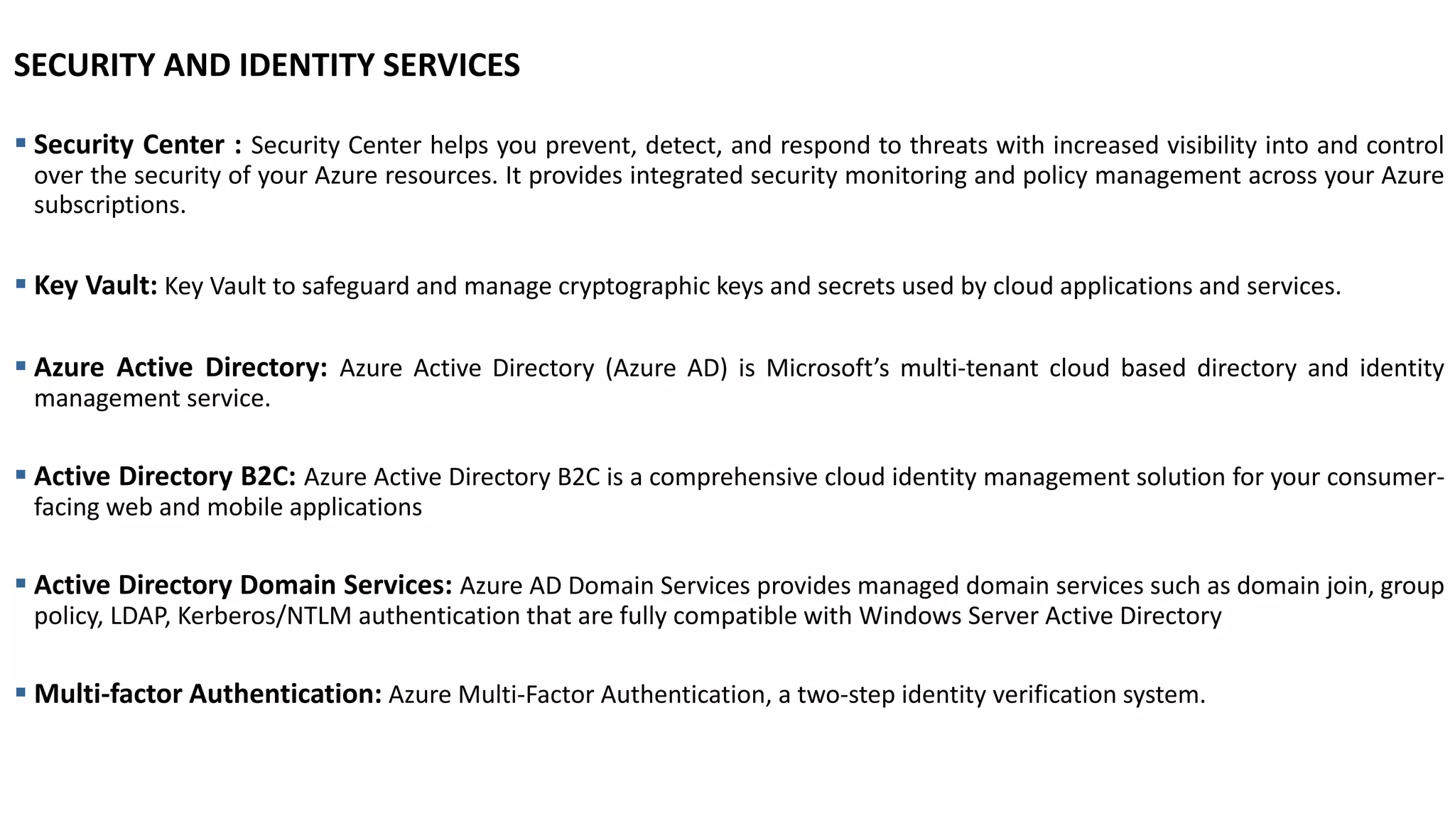 SECURITY AND IDENTITY SERVICES
▪ Security Center : Security Center helps you prevent, detect, and respond to threats with increased visibility into and control
over the security of your Azure resources. It provides integrated security monitoring and policy management across your Azure
subscriptions.
▪ Key Vault: Key Vault to safeguard and manage cryptographic keys and secrets used by cloud applications and services.
▪ Azure Active Directory: Azure Active Directory (Azure AD) is Microsoft’s multi-tenant cloud based directory and identity
management service.
▪ Active Directory B2C: Azure Active Directory B2C is a comprehensive cloud identity management solution for your consumer-
facing web and mobile applications
▪ Active Directory Domain Services: Azure AD Domain Services provides managed domain services such as domain join, group
policy, LDAP, Kerberos/NTLM authentication that are fully compatible with Windows Server Active Directory
▪ Multi-factor Authentication: Azure Multi-Factor Authentication, a two-step identity verification system.
 