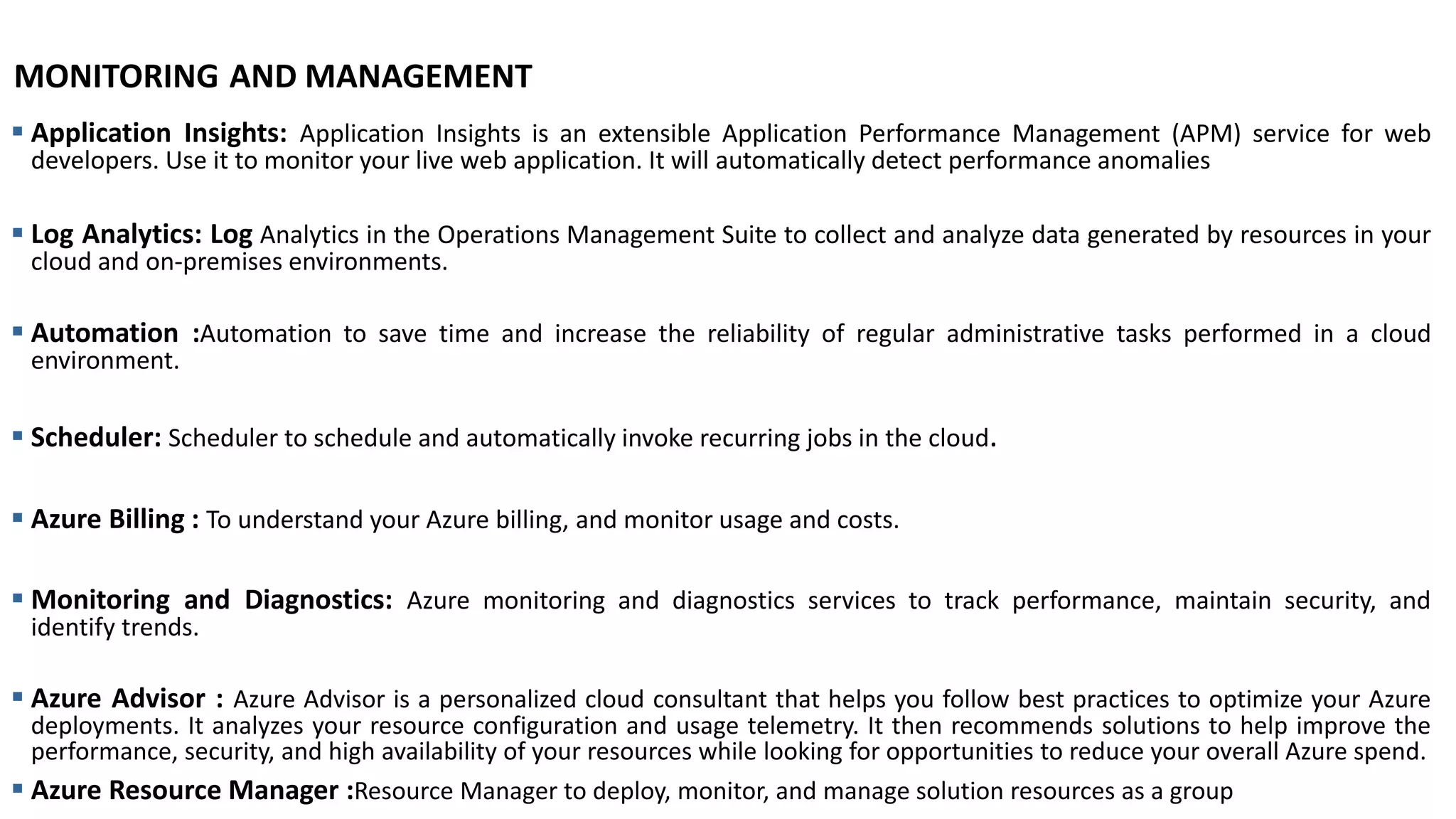 MONITORING AND MANAGEMENT
▪ Application Insights: Application Insights is an extensible Application Performance Management (APM) service for web
developers. Use it to monitor your live web application. It will automatically detect performance anomalies
▪ Log Analytics: Log Analytics in the Operations Management Suite to collect and analyze data generated by resources in your
cloud and on-premises environments.
▪ Automation :Automation to save time and increase the reliability of regular administrative tasks performed in a cloud
environment.
▪ Scheduler: Scheduler to schedule and automatically invoke recurring jobs in the cloud.
▪ Azure Billing : To understand your Azure billing, and monitor usage and costs.
▪ Monitoring and Diagnostics: Azure monitoring and diagnostics services to track performance, maintain security, and
identify trends.
▪ Azure Advisor : Azure Advisor is a personalized cloud consultant that helps you follow best practices to optimize your Azure
deployments. It analyzes your resource configuration and usage telemetry. It then recommends solutions to help improve the
performance, security, and high availability of your resources while looking for opportunities to reduce your overall Azure spend.
▪ Azure Resource Manager :Resource Manager to deploy, monitor, and manage solution resources as a group
 