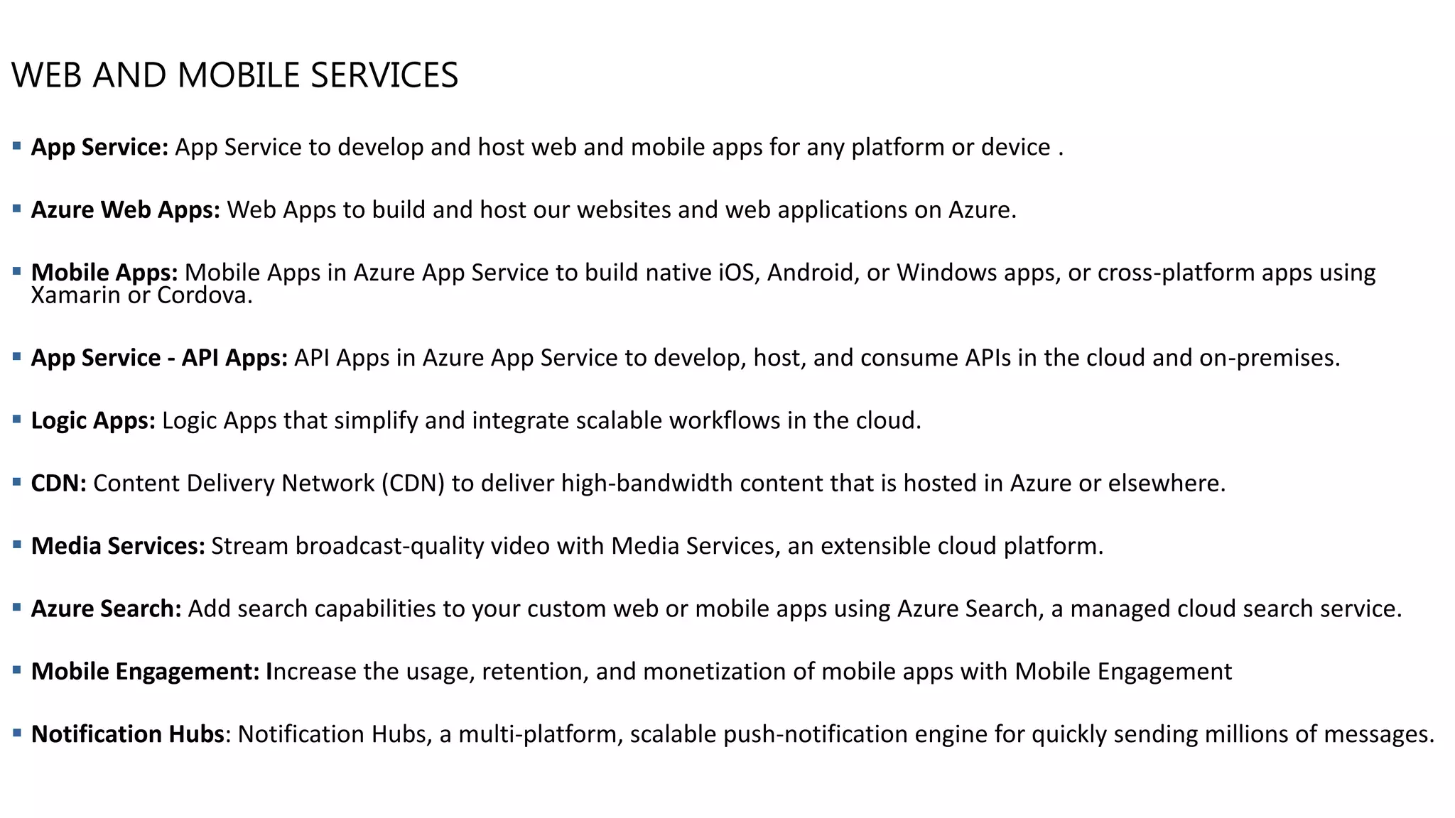 WEB AND MOBILE SERVICES
▪ App Service: App Service to develop and host web and mobile apps for any platform or device .
▪ Azure Web Apps: Web Apps to build and host our websites and web applications on Azure.
▪ Mobile Apps: Mobile Apps in Azure App Service to build native iOS, Android, or Windows apps, or cross-platform apps using
Xamarin or Cordova.
▪ App Service - API Apps: API Apps in Azure App Service to develop, host, and consume APIs in the cloud and on-premises.
▪ Logic Apps: Logic Apps that simplify and integrate scalable workflows in the cloud.
▪ CDN: Content Delivery Network (CDN) to deliver high-bandwidth content that is hosted in Azure or elsewhere.
▪ Media Services: Stream broadcast-quality video with Media Services, an extensible cloud platform.
▪ Azure Search: Add search capabilities to your custom web or mobile apps using Azure Search, a managed cloud search service.
▪ Mobile Engagement: Increase the usage, retention, and monetization of mobile apps with Mobile Engagement
▪ Notification Hubs: Notification Hubs, a multi-platform, scalable push-notification engine for quickly sending millions of messages.
 