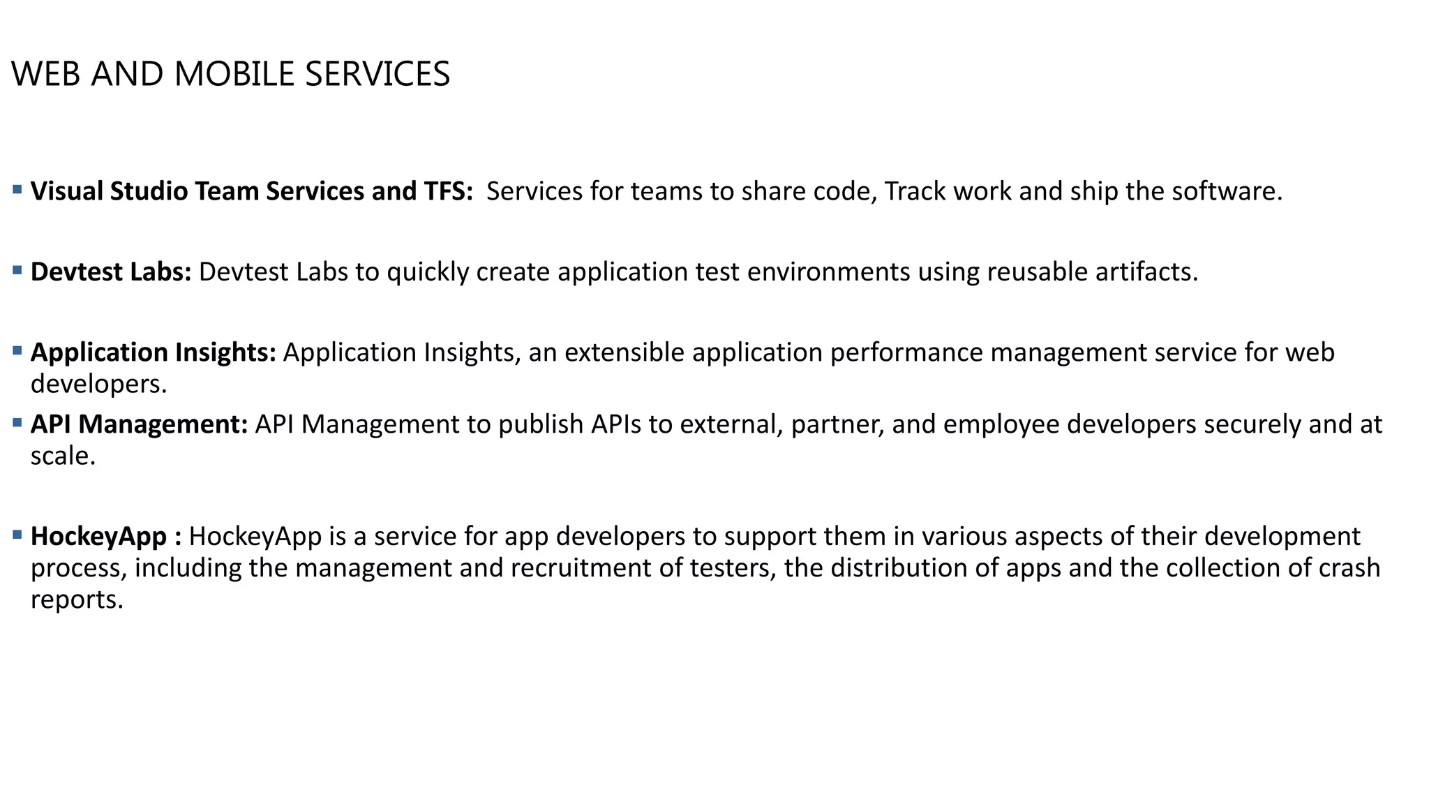 WEB AND MOBILE SERVICES
▪ Visual Studio Team Services and TFS: Services for teams to share code, Track work and ship the software.
▪ Devtest Labs: Devtest Labs to quickly create application test environments using reusable artifacts.
▪ Application Insights: Application Insights, an extensible application performance management service for web
developers.
▪ API Management: API Management to publish APIs to external, partner, and employee developers securely and at
scale.
▪ HockeyApp : HockeyApp is a service for app developers to support them in various aspects of their development
process, including the management and recruitment of testers, the distribution of apps and the collection of crash
reports.
 