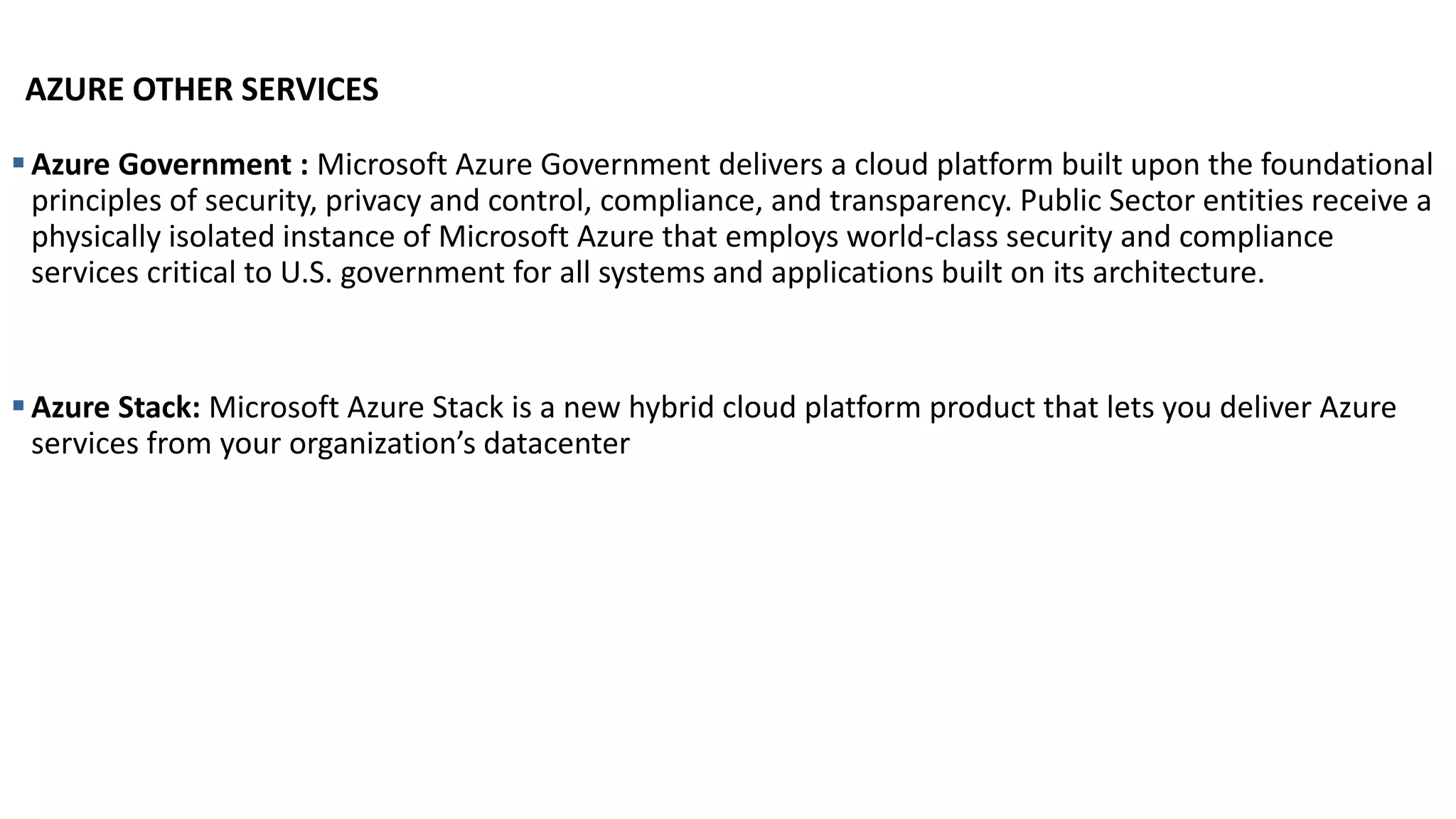 AZURE OTHER SERVICES
▪Azure Government : Microsoft Azure Government delivers a cloud platform built upon the foundational
principles of security, privacy and control, compliance, and transparency. Public Sector entities receive a
physically isolated instance of Microsoft Azure that employs world-class security and compliance
services critical to U.S. government for all systems and applications built on its architecture.
▪Azure Stack: Microsoft Azure Stack is a new hybrid cloud platform product that lets you deliver Azure
services from your organization’s datacenter
 