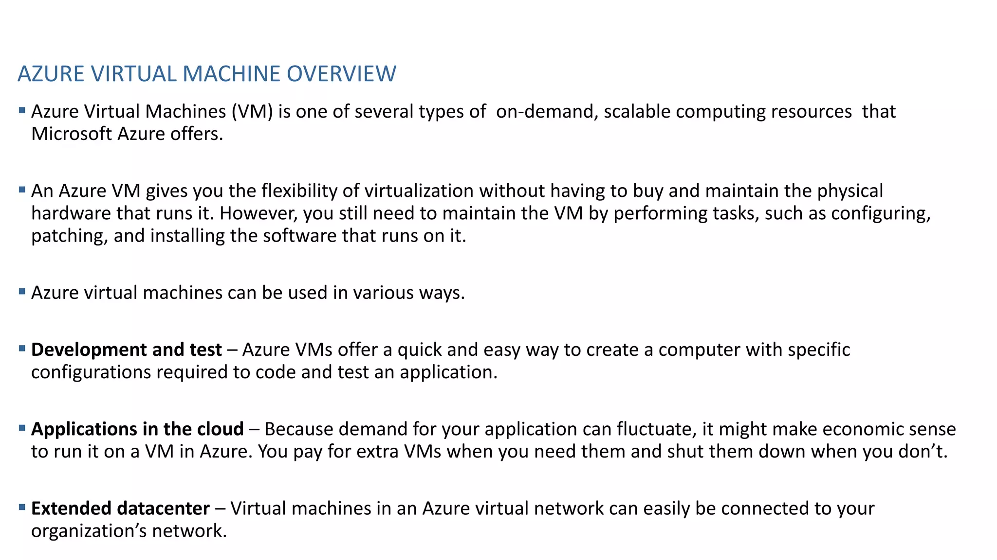 AZURE VIRTUAL MACHINE OVERVIEW
▪ Azure Virtual Machines (VM) is one of several types of on-demand, scalable computing resources that
Microsoft Azure offers.
▪ An Azure VM gives you the flexibility of virtualization without having to buy and maintain the physical
hardware that runs it. However, you still need to maintain the VM by performing tasks, such as configuring,
patching, and installing the software that runs on it.
▪ Azure virtual machines can be used in various ways.
▪ Development and test – Azure VMs offer a quick and easy way to create a computer with specific
configurations required to code and test an application.
▪ Applications in the cloud – Because demand for your application can fluctuate, it might make economic sense
to run it on a VM in Azure. You pay for extra VMs when you need them and shut them down when you don’t.
▪ Extended datacenter – Virtual machines in an Azure virtual network can easily be connected to your
organization’s network.
 