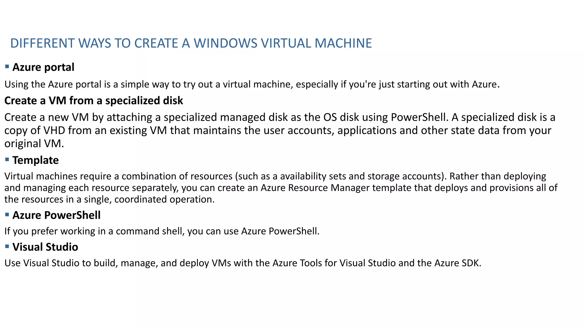 DIFFERENT WAYS TO CREATE A WINDOWS VIRTUAL MACHINE
▪ Azure portal
Using the Azure portal is a simple way to try out a virtual machine, especially if you're just starting out with Azure.
Create a VM from a specialized disk
Create a new VM by attaching a specialized managed disk as the OS disk using PowerShell. A specialized disk is a
copy of VHD from an existing VM that maintains the user accounts, applications and other state data from your
original VM.
▪ Template
Virtual machines require a combination of resources (such as a availability sets and storage accounts). Rather than deploying
and managing each resource separately, you can create an Azure Resource Manager template that deploys and provisions all of
the resources in a single, coordinated operation.
▪ Azure PowerShell
If you prefer working in a command shell, you can use Azure PowerShell.
▪ Visual Studio
Use Visual Studio to build, manage, and deploy VMs with the Azure Tools for Visual Studio and the Azure SDK.
 