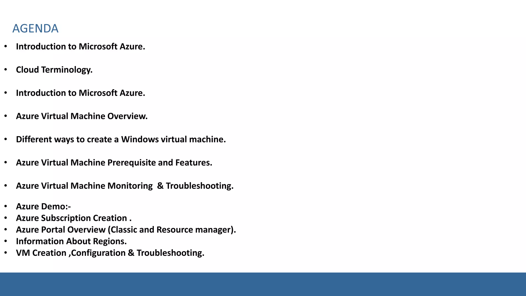 • Introduction to Microsoft Azure.
• Cloud Terminology.
• Introduction to Microsoft Azure.
• Azure Virtual Machine Overview.
• Different ways to create a Windows virtual machine.
• Azure Virtual Machine Prerequisite and Features.
• Azure Virtual Machine Monitoring & Troubleshooting.
• Azure Demo:-
• Azure Subscription Creation .
• Azure Portal Overview (Classic and Resource manager).
• Information About Regions.
• VM Creation ,Configuration & Troubleshooting.
 