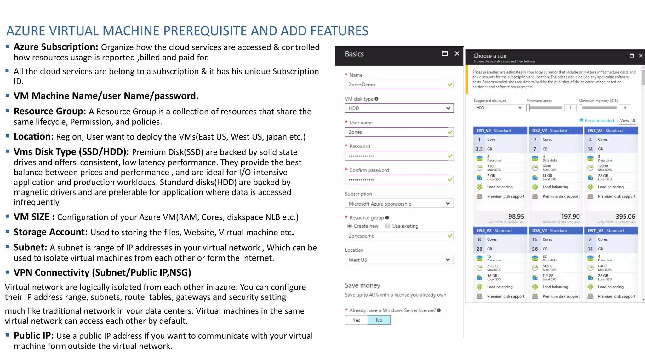 AZURE VIRTUAL MACHINE PREREQUISITE AND ADD FEATURES
▪ Azure Subscription: Organize how the cloud services are accessed & controlled
how resources usage is reported ,billed and paid for.
▪ All the cloud services are belong to a subscription & it has his unique Subscription
ID.
▪ VM Machine Name/user Name/password.
▪ Resource Group: A Resource Group is a collection of resources that share the
same lifecycle, Permission, and policies.
▪ Location: Region, User want to deploy the VMs(East US, West US, japan etc.)
▪ Vms Disk Type (SSD/HDD): Premium Disk(SSD) are backed by solid state
drives and offers consistent, low latency performance. They provide the best
balance between prices and performance , and are ideal for I/O-intensive
application and production workloads. Standard disks(HDD) are backed by
magnetic drivers and are preferable for application where data is accessed
infrequently.
▪ VM SIZE : Configuration of your Azure VM(RAM, Cores, diskspace NLB etc.)
▪ Storage Account: Used to storing the files, Website, Virtual machine etc.
▪ Subnet: A subnet is range of IP addresses in your virtual network , Which can be
used to isolate virtual machines from each other or form the internet.
▪ VPN Connectivity (Subnet/Public IP,NSG)
Virtual network are logically isolated from each other in azure. You can configure
their IP address range, subnets, route tables, gateways and security setting
much like traditional network in your data centers. Virtual machines in the same
virtual network can access each other by default.
▪ Public IP: Use a public IP address if you want to communicate with your virtual
machine form outside the virtual network.
 