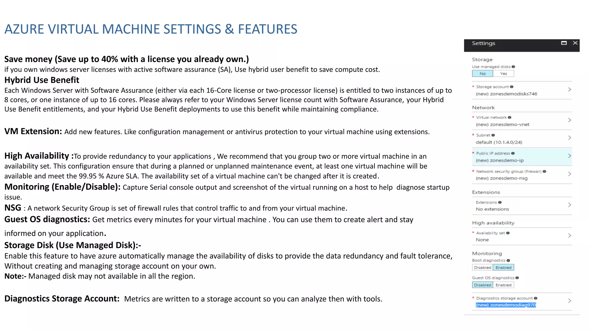 AZURE VIRTUAL MACHINE SETTINGS & FEATURES
Save money (Save up to 40% with a license you already own.)
if you own windows server licenses with active software assurance (SA), Use hybrid user benefit to save compute cost.
Hybrid Use Benefit
Each Windows Server with Software Assurance (either via each 16-Core license or two-processor license) is entitled to two instances of up to
8 cores, or one instance of up to 16 cores. Please always refer to your Windows Server license count with Software Assurance, your Hybrid
Use Benefit entitlements, and your Hybrid Use Benefit deployments to use this benefit while maintaining compliance.
VM Extension: Add new features. Like configuration management or antivirus protection to your virtual machine using extensions.
High Availability :To provide redundancy to your applications , We recommend that you group two or more virtual machine in an
availability set. This configuration ensure that during a planned or unplanned maintenance event, at least one virtual machine will be
available and meet the 99.95 % Azure SLA. The availability set of a virtual machine can't be changed after it is created.
Monitoring (Enable/Disable): Capture Serial console output and screenshot of the virtual running on a host to help diagnose startup
issue.
NSG : A network Security Group is set of firewall rules that control traffic to and from your virtual machine.
Guest OS diagnostics: Get metrics every minutes for your virtual machine . You can use them to create alert and stay
informed on your application.
Storage Disk (Use Managed Disk):-
Enable this feature to have azure automatically manage the availability of disks to provide the data redundancy and fault tolerance,
Without creating and managing storage account on your own.
Note:- Managed disk may not available in all the region.
Diagnostics Storage Account: Metrics are written to a storage account so you can analyze then with tools.
 