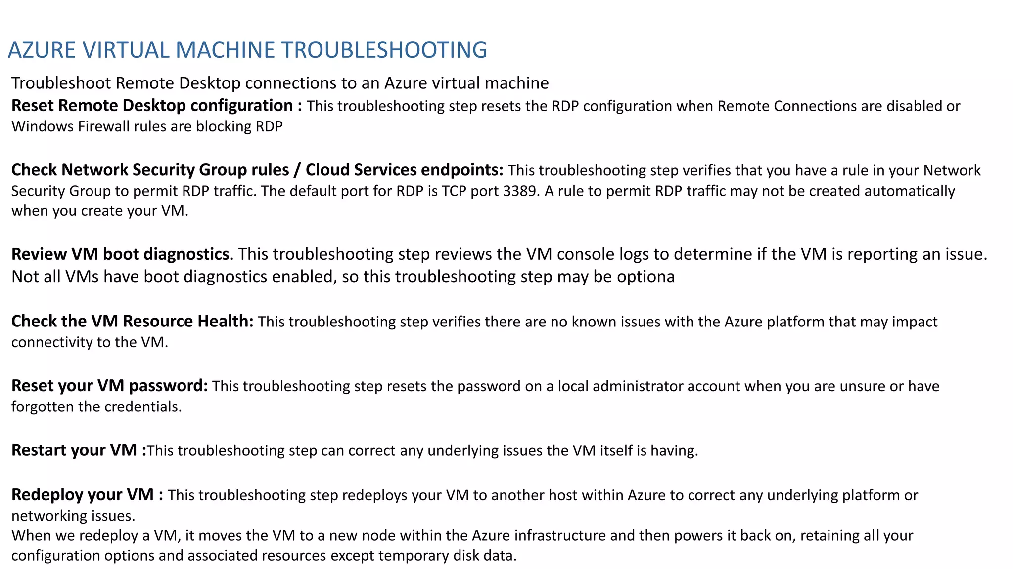 AZURE VIRTUAL MACHINE TROUBLESHOOTING
Troubleshoot Remote Desktop connections to an Azure virtual machine
Reset Remote Desktop configuration : This troubleshooting step resets the RDP configuration when Remote Connections are disabled or
Windows Firewall rules are blocking RDP
Check Network Security Group rules / Cloud Services endpoints: This troubleshooting step verifies that you have a rule in your Network
Security Group to permit RDP traffic. The default port for RDP is TCP port 3389. A rule to permit RDP traffic may not be created automatically
when you create your VM.
Review VM boot diagnostics. This troubleshooting step reviews the VM console logs to determine if the VM is reporting an issue.
Not all VMs have boot diagnostics enabled, so this troubleshooting step may be optiona
Check the VM Resource Health: This troubleshooting step verifies there are no known issues with the Azure platform that may impact
connectivity to the VM.
Reset your VM password: This troubleshooting step resets the password on a local administrator account when you are unsure or have
forgotten the credentials.
Restart your VM :This troubleshooting step can correct any underlying issues the VM itself is having.
Redeploy your VM : This troubleshooting step redeploys your VM to another host within Azure to correct any underlying platform or
networking issues.
When we redeploy a VM, it moves the VM to a new node within the Azure infrastructure and then powers it back on, retaining all your
configuration options and associated resources except temporary disk data.
 