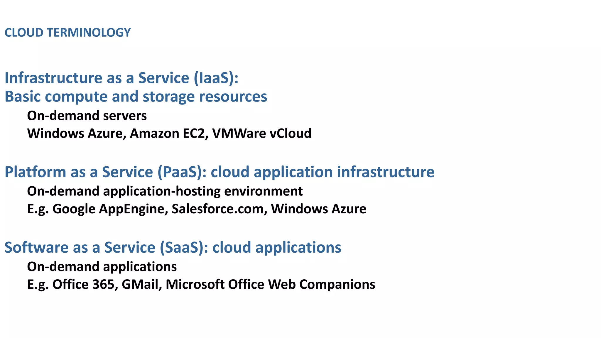 CLOUD TERMINOLOGY
Infrastructure as a Service (IaaS):
Basic compute and storage resources
On-demand servers
Windows Azure, Amazon EC2, VMWare vCloud
Platform as a Service (PaaS): cloud application infrastructure
On-demand application-hosting environment
E.g. Google AppEngine, Salesforce.com, Windows Azure
Software as a Service (SaaS): cloud applications
On-demand applications
E.g. Office 365, GMail, Microsoft Office Web Companions
 