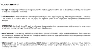 STORAGE SERVICES
▪ Storage: Azure Storage is the cloud storage solution for modern applications that rely on durability, availability, and scalability
to meet the needs of the customers.
▪ Data Lake Store: Data Lake Store is an enterprise-wide hyper-scale repository for big data analytic workloads. Azure Data
Lake enables us to capture data of any size, type, and ingestion speed in one single place for operational and exploratory
analytics.
▪ STORSIMPLE: StorSimple Virtual Array is an integrated storage solution that manages storage tasks between an on-premises
virtual array running in a hypervisor and Microsoft Azure cloud storage.
▪ Azure Backup : Azure Backup is the Azure-based service you can use to back up (or protect) and restore your data in the
Microsoft cloud. Azure Backup replaces our existing on-premises or off-site backup solution with a cloud-based solution that is
reliable, secure, and cost-competitive.
▪ Site Recovery: Site Recovery contributes to our BCDR strategy by orchestrating replication of on-premises virtual machines
and physical servers. We can replicate servers and VMs from our primary on-premises datacenter to the cloud (Azure), or to a
secondary datacenter..
 