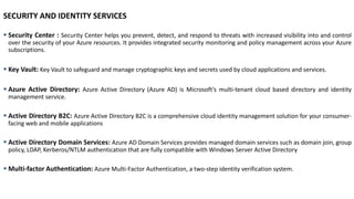 SECURITY AND IDENTITY SERVICES
▪ Security Center : Security Center helps you prevent, detect, and respond to threats with increased visibility into and control
over the security of your Azure resources. It provides integrated security monitoring and policy management across your Azure
subscriptions.
▪ Key Vault: Key Vault to safeguard and manage cryptographic keys and secrets used by cloud applications and services.
▪ Azure Active Directory: Azure Active Directory (Azure AD) is Microsoft’s multi-tenant cloud based directory and identity
management service.
▪ Active Directory B2C: Azure Active Directory B2C is a comprehensive cloud identity management solution for your consumer-
facing web and mobile applications
▪ Active Directory Domain Services: Azure AD Domain Services provides managed domain services such as domain join, group
policy, LDAP, Kerberos/NTLM authentication that are fully compatible with Windows Server Active Directory
▪ Multi-factor Authentication: Azure Multi-Factor Authentication, a two-step identity verification system.
 
