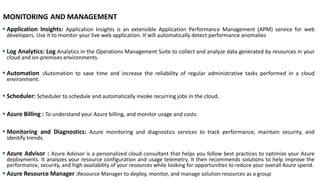MONITORING AND MANAGEMENT
▪ Application Insights: Application Insights is an extensible Application Performance Management (APM) service for web
developers. Use it to monitor your live web application. It will automatically detect performance anomalies
▪ Log Analytics: Log Analytics in the Operations Management Suite to collect and analyze data generated by resources in your
cloud and on-premises environments.
▪ Automation :Automation to save time and increase the reliability of regular administrative tasks performed in a cloud
environment.
▪ Scheduler: Scheduler to schedule and automatically invoke recurring jobs in the cloud.
▪ Azure Billing : To understand your Azure billing, and monitor usage and costs.
▪ Monitoring and Diagnostics: Azure monitoring and diagnostics services to track performance, maintain security, and
identify trends.
▪ Azure Advisor : Azure Advisor is a personalized cloud consultant that helps you follow best practices to optimize your Azure
deployments. It analyzes your resource configuration and usage telemetry. It then recommends solutions to help improve the
performance, security, and high availability of your resources while looking for opportunities to reduce your overall Azure spend.
▪ Azure Resource Manager :Resource Manager to deploy, monitor, and manage solution resources as a group
 