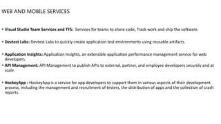 WEB AND MOBILE SERVICES
▪ Visual Studio Team Services and TFS: Services for teams to share code, Track work and ship the software.
▪ Devtest Labs: Devtest Labs to quickly create application test environments using reusable artifacts.
▪ Application Insights: Application Insights, an extensible application performance management service for web
developers.
▪ API Management: API Management to publish APIs to external, partner, and employee developers securely and at
scale.
▪ HockeyApp : HockeyApp is a service for app developers to support them in various aspects of their development
process, including the management and recruitment of testers, the distribution of apps and the collection of crash
reports.
 