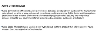 AZURE OTHER SERVICES
▪Azure Government : Microsoft Azure Government delivers a cloud platform built upon the foundational
principles of security, privacy and control, compliance, and transparency. Public Sector entities receive a
physically isolated instance of Microsoft Azure that employs world-class security and compliance
services critical to U.S. government for all systems and applications built on its architecture.
▪Azure Stack: Microsoft Azure Stack is a new hybrid cloud platform product that lets you deliver Azure
services from your organization’s datacenter
 