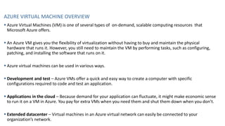 AZURE VIRTUAL MACHINE OVERVIEW
▪ Azure Virtual Machines (VM) is one of several types of on-demand, scalable computing resources that
Microsoft Azure offers.
▪ An Azure VM gives you the flexibility of virtualization without having to buy and maintain the physical
hardware that runs it. However, you still need to maintain the VM by performing tasks, such as configuring,
patching, and installing the software that runs on it.
▪ Azure virtual machines can be used in various ways.
▪ Development and test – Azure VMs offer a quick and easy way to create a computer with specific
configurations required to code and test an application.
▪ Applications in the cloud – Because demand for your application can fluctuate, it might make economic sense
to run it on a VM in Azure. You pay for extra VMs when you need them and shut them down when you don’t.
▪ Extended datacenter – Virtual machines in an Azure virtual network can easily be connected to your
organization’s network.
 
