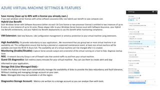 AZURE VIRTUAL MACHINE SETTINGS & FEATURES
Save money (Save up to 40% with a license you already own.)
if you own windows server licenses with active software assurance (SA), Use hybrid user benefit to save compute cost.
Hybrid Use Benefit
Each Windows Server with Software Assurance (either via each 16-Core license or two-processor license) is entitled to two instances of up to
8 cores, or one instance of up to 16 cores. Please always refer to your Windows Server license count with Software Assurance, your Hybrid
Use Benefit entitlements, and your Hybrid Use Benefit deployments to use this benefit while maintaining compliance.
VM Extension: Add new features. Like configuration management or antivirus protection to your virtual machine using extensions.
High Availability :To provide redundancy to your applications , We recommend that you group two or more virtual machine in an
availability set. This configuration ensure that during a planned or unplanned maintenance event, at least one virtual machine will be
available and meet the 99.95 % Azure SLA. The availability set of a virtual machine can't be changed after it is created.
Monitoring (Enable/Disable): Capture Serial console output and screenshot of the virtual running on a host to help diagnose startup
issue.
NSG : A network Security Group is set of firewall rules that control traffic to and from your virtual machine.
Guest OS diagnostics: Get metrics every minutes for your virtual machine . You can use them to create alert and stay
informed on your application.
Storage Disk (Use Managed Disk):-
Enable this feature to have azure automatically manage the availability of disks to provide the data redundancy and fault tolerance,
Without creating and managing storage account on your own.
Note:- Managed disk may not available in all the region.
Diagnostics Storage Account: Metrics are written to a storage account so you can analyze then with tools.
 