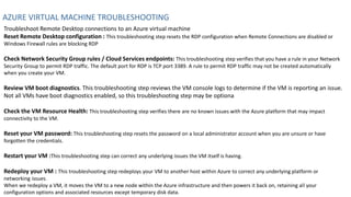 AZURE VIRTUAL MACHINE TROUBLESHOOTING
Troubleshoot Remote Desktop connections to an Azure virtual machine
Reset Remote Desktop configuration : This troubleshooting step resets the RDP configuration when Remote Connections are disabled or
Windows Firewall rules are blocking RDP
Check Network Security Group rules / Cloud Services endpoints: This troubleshooting step verifies that you have a rule in your Network
Security Group to permit RDP traffic. The default port for RDP is TCP port 3389. A rule to permit RDP traffic may not be created automatically
when you create your VM.
Review VM boot diagnostics. This troubleshooting step reviews the VM console logs to determine if the VM is reporting an issue.
Not all VMs have boot diagnostics enabled, so this troubleshooting step may be optiona
Check the VM Resource Health: This troubleshooting step verifies there are no known issues with the Azure platform that may impact
connectivity to the VM.
Reset your VM password: This troubleshooting step resets the password on a local administrator account when you are unsure or have
forgotten the credentials.
Restart your VM :This troubleshooting step can correct any underlying issues the VM itself is having.
Redeploy your VM : This troubleshooting step redeploys your VM to another host within Azure to correct any underlying platform or
networking issues.
When we redeploy a VM, it moves the VM to a new node within the Azure infrastructure and then powers it back on, retaining all your
configuration options and associated resources except temporary disk data.
 