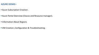 AZURE DEMO:-
▪Azure Subscription Creation .
▪Azure Portal Overview (Classic and Resource manager).
▪Information About Regions
▪VM Creation ,Configuration & Troubleshooting.
 