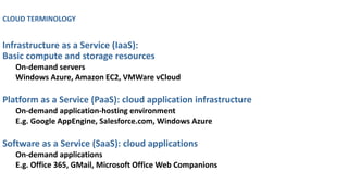CLOUD TERMINOLOGY
Infrastructure as a Service (IaaS):
Basic compute and storage resources
On-demand servers
Windows Azure, Amazon EC2, VMWare vCloud
Platform as a Service (PaaS): cloud application infrastructure
On-demand application-hosting environment
E.g. Google AppEngine, Salesforce.com, Windows Azure
Software as a Service (SaaS): cloud applications
On-demand applications
E.g. Office 365, GMail, Microsoft Office Web Companions
 
