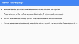 Network security groups
• A network security group can contain multiple inbound and outbound security rules
• This enables you to filter traffic by source and destination IP address, port, and protocol.
• You can apply a network security group to each network interface in a virtual machine.
• You can also apply a network security group to the subnet a network interface, or other Azure resource, is in.
 