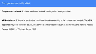 Components outside VNet
On-premises network. A private local-area network running within an organization.
VPN appliance. A device or service that provides external connectivity to the on-premises network. The VPN
appliance may be a hardware device, or it can be a software solution such as the Routing and Remote Access
Service (RRAS) in Windows Server 2012.
 