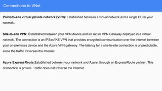 Connections to VNet
Point-to-site virtual private network (VPN): Established between a virtual network and a single PC in your
network.
Site-to-site VPN: Established between your VPN device and an Azure VPN Gateway deployed in a virtual
network. The connection is an IPSec/IKE VPN that provides encrypted communication over the Internet between
your on-premises device and the Azure VPN gateway. The latency for a site-to-site connection is unpredictable,
since the traffic traverses the Internet.
Azure ExpressRoute:Established between your network and Azure, through an ExpressRoute partner. This
connection is private. Traffic does not traverse the Internet.
 