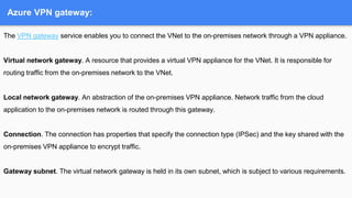 Azure VPN gateway:
The VPN gateway service enables you to connect the VNet to the on-premises network through a VPN appliance.
Virtual network gateway. A resource that provides a virtual VPN appliance for the VNet. It is responsible for
routing traffic from the on-premises network to the VNet.
Local network gateway. An abstraction of the on-premises VPN appliance. Network traffic from the cloud
application to the on-premises network is routed through this gateway.
Connection. The connection has properties that specify the connection type (IPSec) and the key shared with the
on-premises VPN appliance to encrypt traffic.
Gateway subnet. The virtual network gateway is held in its own subnet, which is subject to various requirements.
 