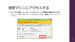 仮想マシンにアクセスする
• ファイルを開くとリモートデスクトップ接続が開始されます
 セキュリティ警告に関するウインドウが表示された場合は、[接続]ボタンをクリックして
ください
22
 