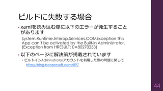 ビルドに失敗する場合
• xamlを読み込む際に以下のエラーが発生すること
があります
System.Runtime.Interop.Services.COMException This
App can’t be activated by the Built-in Administrator.
(Exception from HRESULT: 0×80270253)
• 以下のページに解決策が掲載されています
 ビルトインAdministratorアカウントを利用した際の問題に関して
http://blog.bonprosoft.com/897
44
 