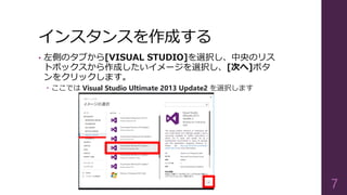 インスタンスを作成する
• 左側のタブから[VISUAL STUDIO]を選択し、中央のリス
トボックスから作成したいイメージを選択し、[次へ]ボタ
ンをクリックします。
 ここでは Visual Studio Ultimate 2013 Update2 を選択します
7
 
