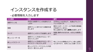 インスタンスを作成する
• 必要情報を入力します
9
入力項目 内容 備考
仮想マシン名
作成する仮想マシンの名前を入力
します
3文字以上15文字以下、先頭はアルファ
ベットのみです
階層
仮想マシンに割り当てる機能を選
択します
基本にはオートスケールや負荷分散機能
が含まれていません
特に必要がない限り[標準]を選択します
サイズ 仮想マシンのサイズを選択します
快適に動作させるため、A2以上を推奨し
ます
新しいユーザー名
仮想マシンに作成されるユーザー
名を入力します
特にこれらの情報はログイン時に必要と
なりますので、紛失にはご注意ください
新しいパスワード
仮想マシンに作成されるユーザー
のパスワードを入力します
確認
新しいパスワードで入力した内容
をもう一度入力します
 