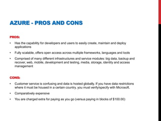 AZURE - PROS AND CONS
PROS:
• Has the capability for developers and users to easily create, maintain and deploy
applications
• Fully scalable, offers open access across multiple frameworks, languages and tools
• Comprised of many different infrastructures and service modules: big data, backup and
recover, web, mobile, development and testing, media, storage, identity and access
management
CONS:
• Customer service is confusing and data is hosted globally. If you have data restrictions
where it must be housed in a certain country, you must verify/specify with Microsoft.
• Comparatively expensive
• You are charged extra for paying as you go (versus paying in blocks of $100.00)
 