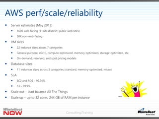 Consulting/Training
 Server estimates (May 2013)
 160K web-facing (11.6M distinct, public web sites)
 50K non-web-facing
 VM sizes
 22 instance sizes across 7 categories
 General purpose, micro, compute-optimized, memory-optimized, storage-optimized, etc.
 On-demand, reserved, and spot pricing models
 Database sizes
 11 instances sizes across 3 categories (standard, memory-optimized, micro)
 SLA
 EC2 and RDS – 99.95%
 S3 – 99.9%
 Scale out – load balance All The Things
 Scale up – up to 32 cores, 244 GB of RAM per instance
AWS perf/scale/reliability
 