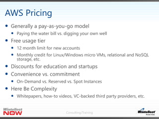 Consulting/Training
 Generally a pay-as-you-go model
 Paying the water bill vs. digging your own well
 Free usage tier
 12 month limit for new accounts
 Monthly credit for Linux/Windows micro VMs, relational and NoSQL
storage, etc.
 Discounts for education and startups
 Convenience vs. commitment
 On-Demand vs. Reserved vs. Spot Instances
 Here Be Complexity
 Whitepapers, how-to videos, VC-backed third party providers, etc.
AWS Pricing
 