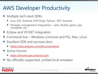 Consulting/Training
 Multiple tech stack SDKs
 Java, iOS, Android, PHP, Ruby, Python, .NET, browser
 Package management integration – npm, NuGet, gems, pip,
composer, etc.
 Eclipse and VS.NET integration
 Command line – Windows (cmd.exe and PS), Mac, Linux
 Excellent SDK and services docs
 https://aws.amazon.com/documentation
 Active forums
 https://forums.aws.amazon.com
 No officially supported, unified local emulator
AWS Developer Productivity
 