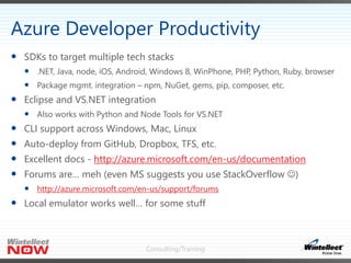 Consulting/Training
 SDKs to target multiple tech stacks
 .NET, Java, node, iOS, Android, Windows 8, WinPhone, PHP, Python, Ruby, browser
 Package mgmt. integration – npm, NuGet, gems, pip, composer, etc.
 Eclipse and VS.NET integration
 Also works with Python and Node Tools for VS.NET
 CLI support across Windows, Mac, Linux
 Auto-deploy from GitHub, Dropbox, TFS, etc.
 Excellent docs - http://azure.microsoft.com/en-us/documentation
 Forums are… meh (even MS suggests you use StackOverflow )
 http://azure.microsoft.com/en-us/support/forums
 Local emulator works well… for some stuff
Azure Developer Productivity
 